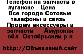 Телефон на запчасти в луганске › Цена ­ 300 - Все города Сотовые телефоны и связь » Продам аксессуары и запчасти   . Амурская обл.,Октябрьский р-н